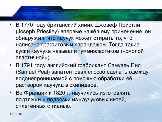 В 1770 году британский химик Джозеф Пристли (Joseph Priestley) впервые нашёл ему применение: он обнаружил, что каучук может стирать то, что написано графитовым карандашом. Тогда такие куски каучука называли гуммиэластиком («смолой эластичной»). В 1791 году английский фабрикант Самуэль Пил (Samuel Peal) запатентовал способ сделать одежду водонепроницаемой с помощью обработки её раствором каучука в скипидаре. Во Франции к 1820 г. научились изготовлять подтяжки и подвязки из каучуковых нитей, сплетённых с тканью.  15.12.16 