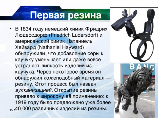 Первая резина В 1834 году немецкий химик Фридрих Людерсдорф (Friedrich Ludersdorf) и американский химик Натаниель Хейвард (Nathaniel Hayward) обнаружили, что добавление серы к каучуку уменьшает или даже вовсе устраняет липкость изделий из каучука. Через некоторое время он обнаружил кожеподобный материал — резину. Этот процесс был назван вулканизацией . Открытие резины привело к широкому её применению: к 1919 году было предложено уже более 40 000 различных изделий из резины.  15.12.16 