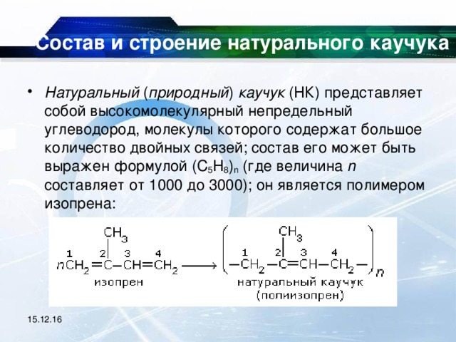 Состав и строение натурального каучука   Натуральный ( природный ) каучук (НК) представляет собой высокомолекулярный непредельный углеводород, молекулы которого содержат большое количество двойных связей; состав его может быть выражен формулой (C 5 H 8 ) n (где величина n составляет от 1000 до 3000); он является полимером изопрена:   15.12.16 