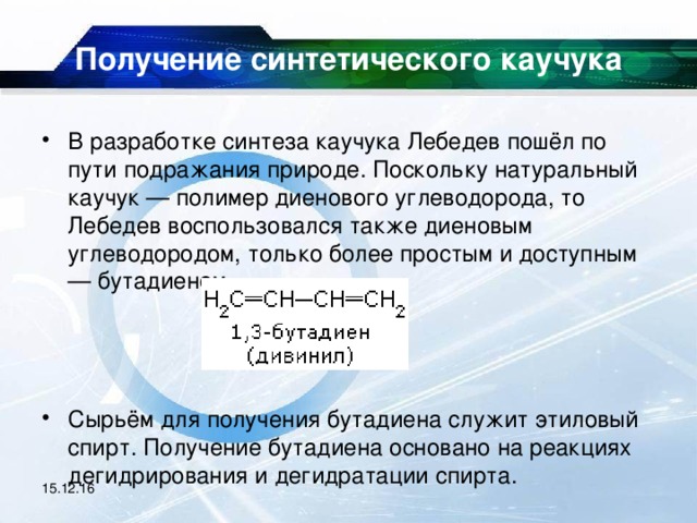 Получение синтетического каучука   В разработке синтеза каучука Лебедев пошёл по пути подражания природе. Поскольку натуральный каучук — полимер диенового углеводорода, то Лебедев воспользовался также диеновым углеводородом, только более простым и доступным — бутадиеном    Сырьём для получения бутадиена служит этиловый спирт. Получение бутадиена основано на реакциях дегидрирования и дегидратации спирта.  15.12.16 