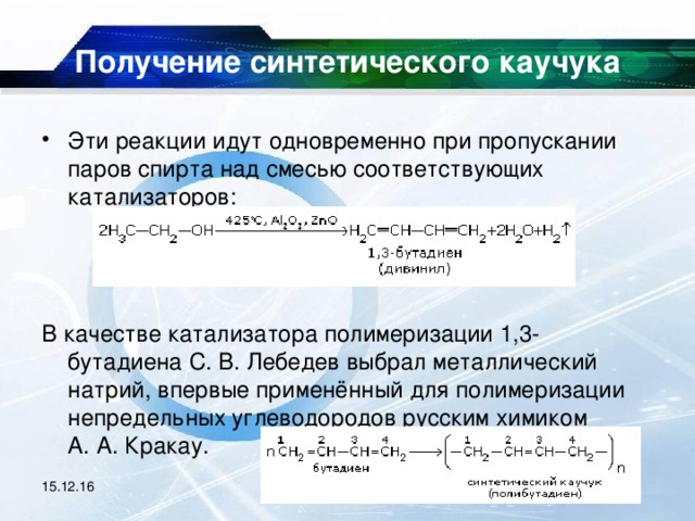 Получение синтетического каучука   Эти реакции идут одновременно при пропускании паров спирта над смесью соответствующих катализаторов:    В качестве катализатора полимеризации 1,3-бутадиена С. В. Лебедев выбрал металлический натрий, впервые применённый для полимеризации непредельных углеводородов русским химиком А. А. Кракау. 15.12.16 