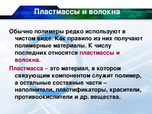  Пластмассы и волокна Обычно полимеры редко используют в чистом виде. Как правило из них получают полимерные материалы. К числу последних относятся пластмассы и волокна. Пластмасса – это материал, в котором связующим компонентом служит полимер, а остальные составные части – наполнители, пластификаторы, красители, противоокислители и др. вещества. 