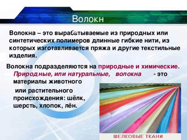 Волокна Волокна – это вырабатываемые из природных или синтетических полимеров длинные гибкие нити, из которых изготавливается пряжа и другие текстильные изделия. Волокна подразделяются на природные и химические. Природные, или натуральные, волокна - это  материалы животного     или растительного      происхождения: шёлк,     шерсть, хлопок, лён.  