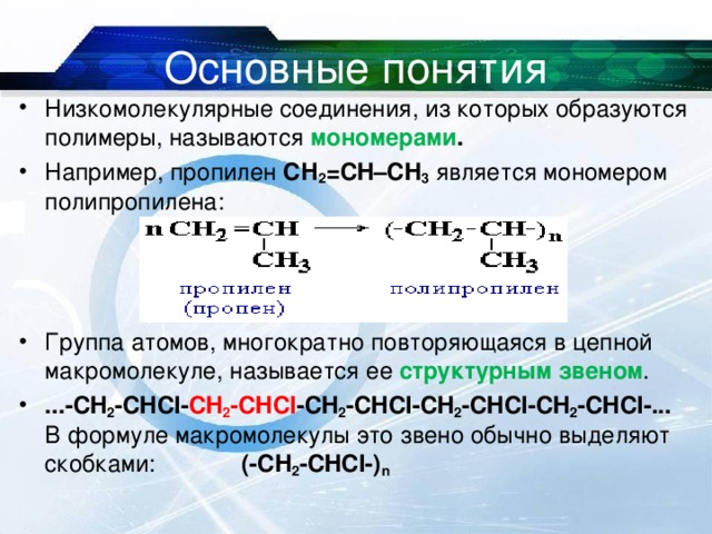 Основные понятия Низкомолекулярные соединения, из которых образуются полимеры, называются мономерами . Например, пропилен СН 2 =СH–CH 3 является мономером полипропилена:    Группа атомов, многократно повторяющаяся в цепной макромолекуле, называется ее структурным звеном . ...-CH 2 -CHCl- CH 2 -CHCl -CH 2 -CHCl-CH 2 -CHCl-CH 2 -CHCl-...  В формуле макромолекулы это звeно обычно выделяют скобками: (-CH 2 -CHCl-) n   