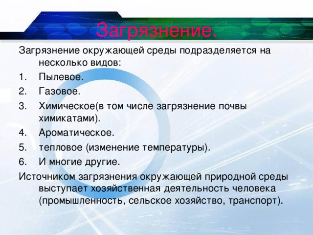 Загрязнение. Загрязнение окружающей среды подразделяется на несколько видов: Пылевое. Газовое. Химическое(в том числе загрязнение почвы химикатами). Ароматическое. тепловое (изменение температуры). И многие другие. Источником загрязнения окружающей природной среды выступает хозяйственная деятельность человека (промышленность, сельское хозяйство, транспорт). 