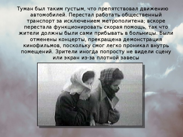 Туман был таким густым, что препятствовал движению автомобилей. Перестал работать общественный транспорт за исключением метрополитена; вскоре перестала функционировать скорая помощь, так что жители должны были сами прибывать в больницы. Были отменены концерты, прекращена демонстрация кинофильмов, поскольку смог легко проникал внутрь помещений. Зрители иногда попросту не видели сцену или экран из-за плотной завесы 
