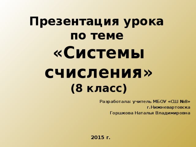 Презентация урока  по теме  «Системы счисления»  (8 класс) Разработала: учитель МБОУ «СШ №8»  г.Нижневартовска Горшкова Наталья Владимировна 2015 г. 
