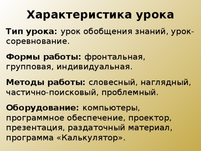 Характеристика урока Тип урока:  урок обобщения знаний, урок-соревнование. Формы работы: фронтальная, групповая, индивидуальная. Методы работы: словесный, наглядный, частично-поисковый, проблемный. Оборудование:  компьютеры, программное обеспечение, проектор, презентация, раздаточный материал, программа «Калькулятор». 