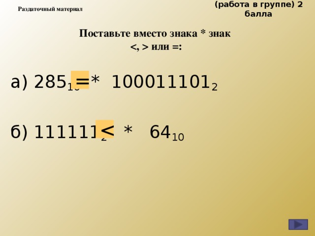 (работа в группе) 2 балла Раздаточный материал Поставьте вместо знака * знак   или =: а) 285 10   *  100011101 2             б) 111111 2    *   64 10      = 