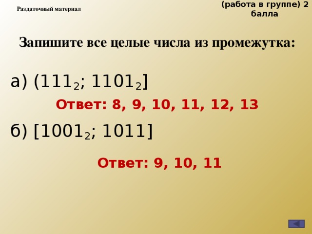 (работа в группе) 2 балла Раздаточный материал Запишите все целые числа из промежутка: а) (111 2 ; 1101 2 ]            б) [1001 2 ; 1011]       Ответ: 8, 9, 10, 11, 12, 13  Ответ: 9, 10, 11 