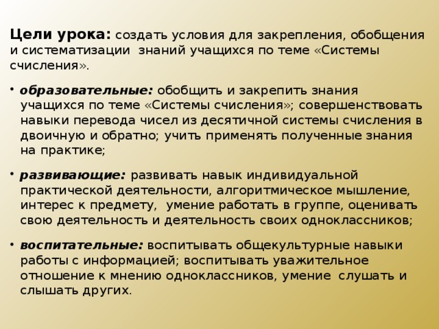 Цели урока:   создать условия для  закрепления, обобщения и систематизации знаний учащихся по теме «Системы счисления». образовательные: обобщить и закрепить знания учащихся по теме «Системы счисления»; совершенствовать навыки перевода чисел из десятичной системы счисления в двоичную и обратно; учить применять полученные знания на практике; развивающие:  развивать навык индивидуальной практической деятельности, алгоритмическое мышление, интерес к предмету, умение работать в группе, оценивать свою деятельность и деятельность своих одноклассников; воспитательные:  воспитывать общекультурные навыки работы с информацией; воспитывать уважительное отношение к мнению одноклассников, умение слушать и слышать других. 