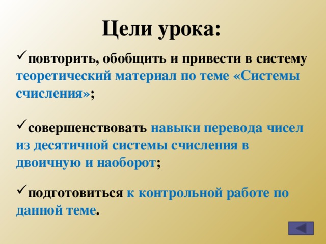 Цели урока: повторить, обобщить и привести в систему теоретический материал по теме «Системы счисления» ;  совершенствовать навыки перевода чисел из десятичной системы счисления в двоичную и наоборот ;  подготовиться к контрольной работе по данной теме . 