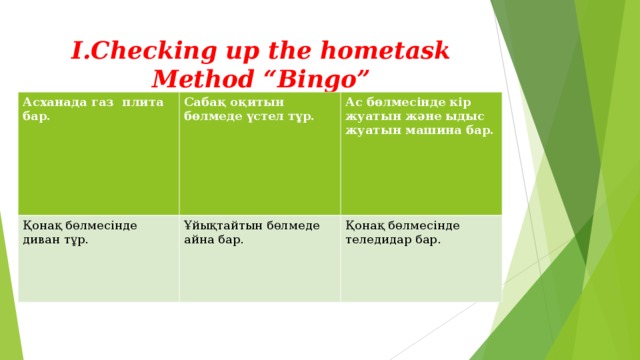 I.Checking up the hometask  Method “Bingo” Асханада газ плита бар. Сабақ оқитын бөлмеде үстел тұр. Қонақ бөлмесінде диван тұр. Ас бөлмесінде кір жуатын және ыдыс жуатын машина бар. Ұйықтайтын бөлмеде айна бар. Қонақ бөлмесінде теледидар бар. 