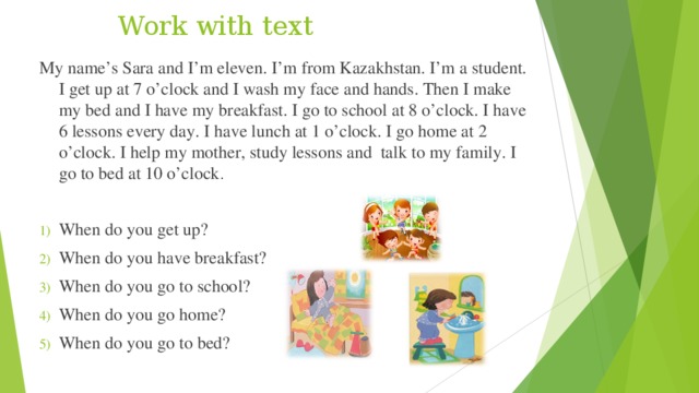 Work with text My name’s Sara and I’m eleven. I’m from Kazakhstan. I’m a student. I get up at 7 o’clock and I wash my face and hands. Then I make my bed and I have my breakfast. I go to school at 8 o’clock. I have 6 lessons every day. I have lunch at 1 o’clock. I go home at 2 o’clock. I help my mother, study lessons and talk to my family. I go to bed at 10 o’clock . When do you get up? When do you have breakfast? When do you go to school? When do you go home? When do you go to bed? 