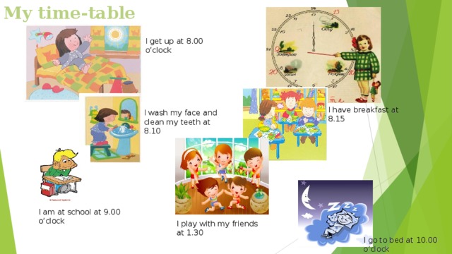 My time-table I get up at 8.00 o’clock I have breakfast at 8.15 I wash my face and clean my teeth at 8.10 I am at school at 9.00 o’clock I play with my friends at 1.30 I go to bed at 10.00 o’clock 