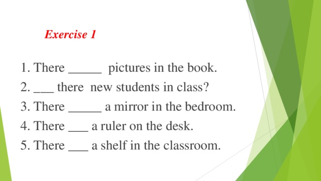 Exercise 1 1. There _____ pictures in the book. 2. ___ there new students in class? 3. There _____ a mirror in the bedroom. 4. There ___ a ruler on the desk. 5. There ___ a shelf in the classroom. 