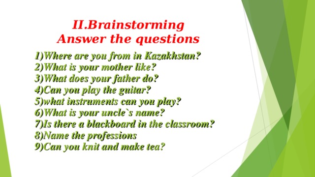 II.Brainstorming  Answer the questions 1)Where are you from in Kazakhstan? 2)What is your mother like? 3)What does your father do? 4)Can you play the guitar? 5)what instruments can you play? 6)What is your uncle`s name? 7)Is there a blackboard in the classroom? 8)Name the professions 9)Can you knit and make tea? 