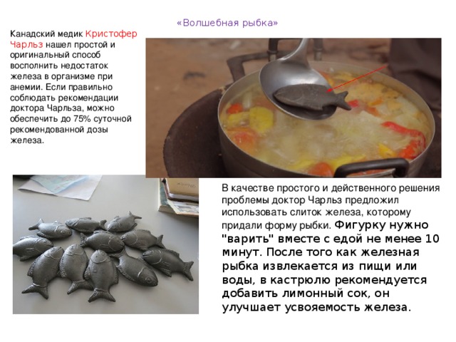 «Волшебная рыбка»   Канадский медик Кристофер Чарльз  нашел простой и оригинальный способ восполнить недостаток железа в организме при анемии. Если правильно соблюдать рекомендации доктора Чарльза, можно обеспечить до 75% суточной рекомендованной дозы железа. В качестве простого и действенного решения проблемы доктор Чарльз предложил использовать слиток железа, которому придали форму рыбки. Фигурку нужно 