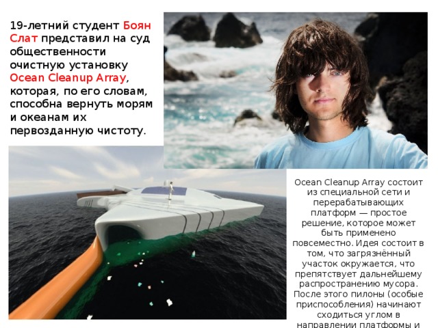 19-летний студент Боян Слат представил на суд общественности очистную установку Ocean Cleanup Array , которая, по его словам, способна вернуть морям и океанам их первозданную чистоту.    Ocean Cleanup Array состоит из специальной сети и перерабатывающих платформ — простое решение, которое может быть применено повсеместно. Идея состоит в том, что загрязнённый участок окружается, что препятствует дальнейшему распространению мусора. После этого пилоны (особые приспособления) начинают сходиться углом в направлении платформы и «загонять» в неё пластиковые отходы. 