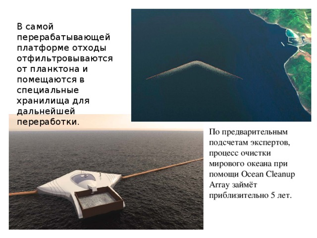 В самой перерабатывающей платформе отходы отфильтровываются от планктона и помещаются в специальные хранилища для дальнейшей переработки.    По предварительным подсчетам экспертов, процесс очистки мирового океана при помощи Ocean Cleanup Array займёт приблизительно 5 лет.      