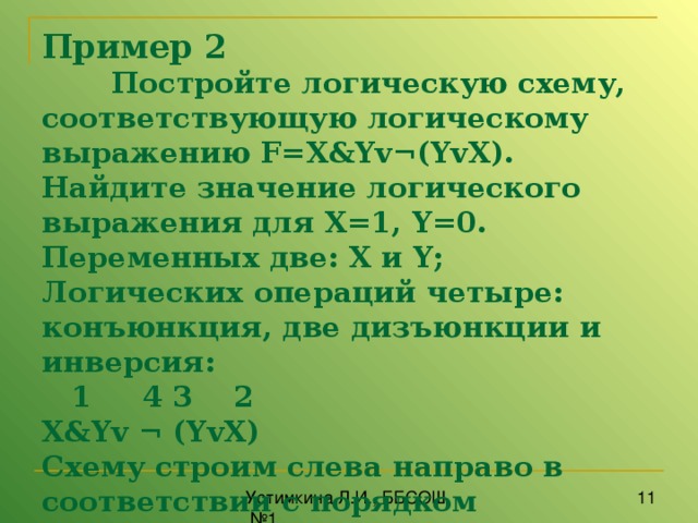 Пример 2   Постройте логическую схему, соответствующую логическому выраже­нию F = X & Yv ¬( YvX ). Найдите значение логического выражения для X =1, Y =0.  Переменных две: X и Y ;  Логических операций четыре: конъюнкция, две дизъюнкции и инверсия:  1 4 3 2  X & Yv ¬  ( YvX )  Схему строим слева направо в соответствии с порядком логических операций  