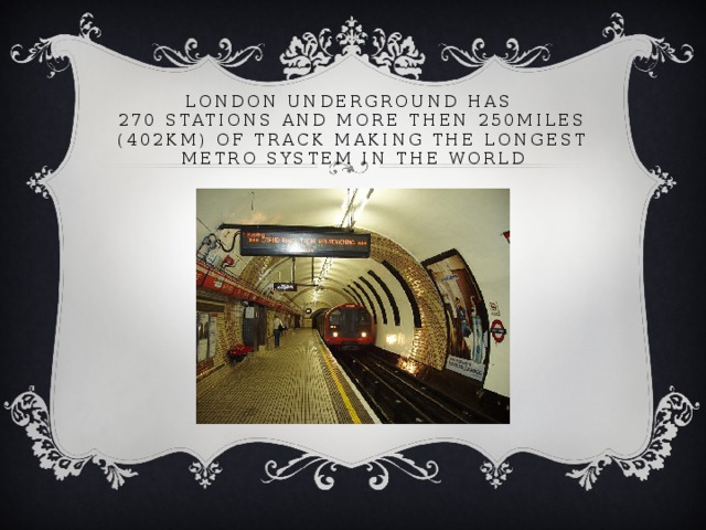 London underground has  270 stations and more then 250miles (402km) of track making the longest metro system in the world  
