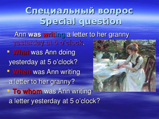 Специальный вопрос  Special question  Ann was  writ ing a letter to her granny yesterday at 5 o’clock . What was Ann doing  yesterday at 5 o’clock? When was Ann writing  a letter to her granny? To whom was Ann writing  a letter yesterday at 5 o’clock? 