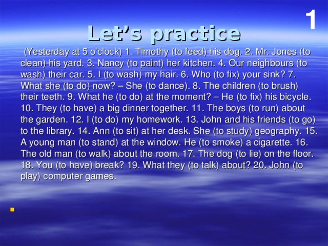 1 Let’s practice  (Yesterday at 5 o’clock) 1. Timothy (to feed) his dog. 2. Mr. Jones (to clean) his yard. 3. Nancy (to paint) her kitchen. 4. Our neighbours (to wash) their car. 5. I (to wash) my hair. 6. Who (to fix) your sink? 7. What she (to do) now? – She (to dance). 8. The children (to brush) their teeth. 9. What he (to do) at the moment? – He (to fix) his bicycle. 10. They (to have) a big dinner together. 11. The boys (to run) about the garden. 12. I (to do) my homework. 13. John and his friends (to go) to the library. 14. Ann (to sit) at her desk. She (to study) geography. 15. A young man (to stand) at the window. He (to smoke) a cigarette. 16. The old man (to walk) about the room. 17. The dog (to lie) on the floor. 18. You (to have) break? 19 . What they (to talk) about? 2 0 . John (to play) computer games. 