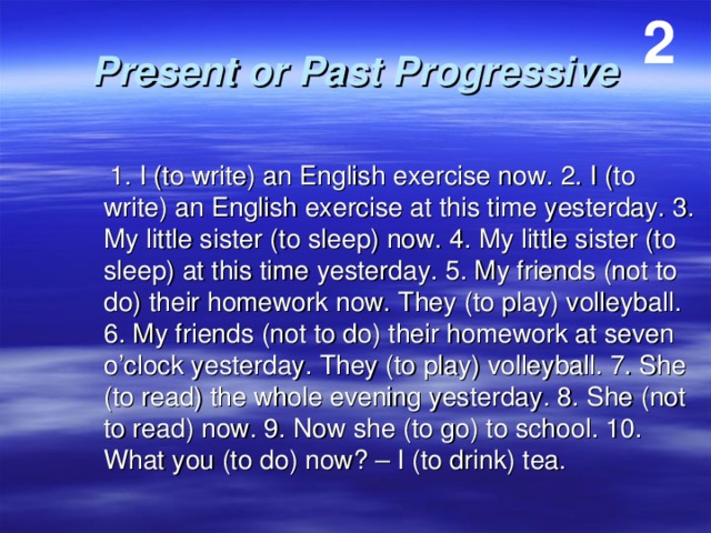2 Present or Past Progressive  1. I (to write) an English exercise now. 2. I (to write) an English exercise at this time yesterday. 3. My little sister (to sleep) now. 4. My little sister (to sleep) at this time yesterday. 5. My friends (not to do) their homework now. They (to play) volleyball. 6. My friends (not to do) their homework at seven o’clock yesterday. They (to play) volleyball. 7. She (to read) the whole evening yesterday. 8. She (not to read) now. 9. Now she (to go) to school. 10. What you (to do) now? – I (to drink) tea. 