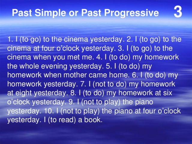 3 Past Simple or Past Progressive 1. I (to go) to the cinema yesterday. 2. I (to go) to the cinema at four o’clock yesterday. 3. I (to go) to the cinema when you met me. 4. I (to do) my homework the whole evening yesterday. 5. I (to do) my homework when mother came home. 6. I (to do) my homework yesterday. 7. I (not to do) my homework at eight yesterday. 8. I (to do) my homework at six o’clock yesterday. 9. I (not to play) the piano yesterday. 10. I (not to play) the piano at four o’clock yesterday. I (to read) a book. 