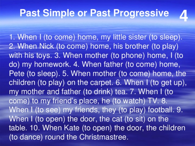 4 Past Simple or Past Progressive 1. When I (to come) home, my little sister (to sleep). 2. When Nick (to come) home, his brother (to play) with his toys. 3. When mother (to phone) home, I (to do) my homework. 4. When father (to come) home, Pete (to sleep). 5. When mother (to come) home, the children (to play) on the carpet. 6. When I (to get up), my mother and father (to drink) tea. 7. When I (to come) to my friend’s place, he (to watch) TV. 8. When I (to see) my friends, they (to play) football. 9. When I (to open) the door, the cat (to sit) on the table. 10. When Kate (to open) the door, the children (to dance) round the Christmastree. 