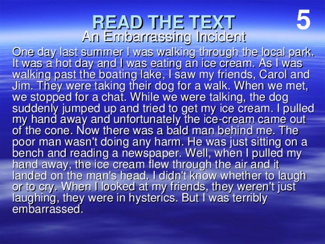 5 An Embarrassing Incident One day last summer I was walking through the local park. It was a hot day and I was eating an ice cream. As I was walking past the boating lake, I saw my friends, Carol and Jim. They were taking their dog for a walk. When we met, we stopped for a chat. While we were talking, the dog suddenly jumped up and tried to get my ice cream. I pulled my hand away and unfortunately the ice-cream came out of the cone. Now there was a bald man behind me. The poor man wasn't doing any harm. He was just sitting on a bench and reading a newspaper. Well, when I pulled my hand away, the ice cream flew through the air and it landed on the man's head. I didn't know whether to laugh or to cry. When I looked at my friends, they weren't just laughing, they were in hysterics. But I was terribly embarrassed. READ THE TEXT 
