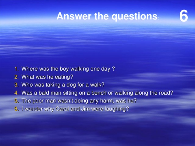 6 Answer the questions : Where was the boy walking one day ? What was he eating? Who was taking a dog for a walk? Was a bald man sitting on a bench or walking along the road? The poor man wasn't doing any harm, was he? I wonder why Carol and Jim were laughing? 