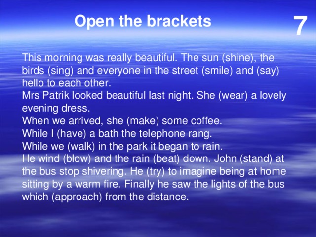 7 Open the brackets This morning was really beautiful. The sun (shine), the birds (sing) and everyone in the street (smile) and (say) hello to each other. Mrs Patrik looked beautiful last night. She (wear) a lovely evening dress. When we arrived, she (make) some coffee. While I (have) a bath the telephone rang. While we (walk) in the park it began to rain. He wind (blow) and the rain (beat) down. John (stand) at the bus stop shivering. He (try) to imagine being at home sitting by a warm fire. Finally he saw the lights of the bus which (approach) from the distance. 