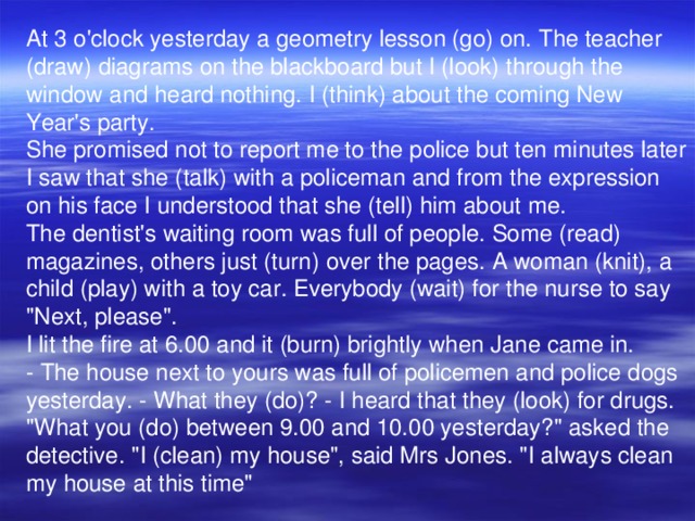 At 3 o'clock yesterday a geometry lesson (go) on. The teacher (draw) diagrams on the blackboard but I (look) through the window and heard nothing. I (think) about the coming New Year's party. She promised not to report me to the police but ten minutes later I saw that she (talk) with a policeman and from the expression on his face I understood that she (tell) him about me. The dentist's waiting room was full of people. Some (read) magazines, others just (turn) over the pages. A woman (knit), a child (play) with a toy car. Everybody (wait) for the nurse to say 
