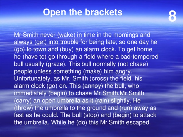 Open the brackets 8 Mr Smith never (wake) in time in the mornings and always (get) into trouble for being late; so one day he (go) to town and (buy) an alarm clock. To get home he (have to) go through a field where a bad-tempered bull usually (graze). This bull normally (not chase) people unless something (make) him angry. Unfortunately, as Mr. Smith (cross) the field, his alarm clock (go) on. This (annoy) the bull, who immediately (begin) to chase Mr Smith.Mr Smith (carry) an open umbrella as it (rain) slightly. He (throw) the umbrella to the ground and (run) away as fast as he could. The bull (stop) and (begin) to attack the umbrella. While he (do) this Mr Smith escaped. 