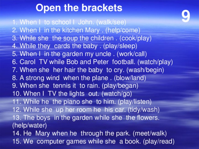 Open the brackets 9 1. When I to school I John. (walk/see) 2. When I in the kitchen Mary . (help/come) 3. While she the soup the children . (cook/play) 4. While they cards the baby . (play/sleep) 5. When I in the garden my uncle . (work/call) 6. Carol TV while Bob and Peter football. (watch/play) 7. When she her hair the baby to cry. (wash/begin) 8. A strong wind when the plane . (blow/land) 9. When she tennis it to rain. (play/began) 10. When I TV the lights out. (watch/go) 11. While he the piano she to him. (play/listen) 12. While she up her room he his car. (tidy/wash) 13. The boys in the garden while she the flowers. (help/water) 14. He Mary when he through the park. (meet/walk) 15. We computer games while she a book. (play/read) 