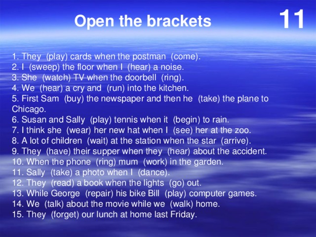 11 Open the brackets 1. They (play) cards when the postman (come). 2. I (sweep) the floor when I (hear) a noise. 3. She (watch) TV when the doorbell (ring). 4. We (hear) a cry and (run) into the kitchen. 5. First Sam (buy) the newspaper and then he (take) the plane to Chicago. 6. Susan and Sally (play) tennis when it (begin) to rain. 7. I think she (wear) her new hat when I (see) her at the zoo. 8. A lot of children (wait) at the station when the star (arrive). 9. They (have) their supper when they (hear) about the accident. 10. When the phone (ring) mum (work) in the garden. 11. Sally (take) a photo when I (dance). 12. They (read) a book when the lights (go) out. 13. While George (repair) his bike Bill (play) computer games. 14. We (talk) about the movie while we (walk) home. 15. They (forget) our lunch at home last Friday. 