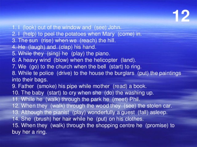 12 1. I (look) out of the window and (see) John. 2. I (help) to peel the potatoes when Mary (come) in. 3. The sun (rise) when we (reach) the hill. 4. He (laugh) and (clap) his hand. 5. While they (sing) he (play) the piano. 6. A heavy wind (blow) when the helicopter (land). 7. We (go) to the church when the bell (start) to ring. 8. While te police (drive) to the house the burglars (put) the paintings into their bags. 9. Father (smoke) his pipe while mother (read) a book. 10. The baby (start) to cry when she (do) the washing up. 11. While he (walk) through the park he (meet) Phil. 12. When they (walk) through the wood they (see) the stolen car. 13. Although the pianist (play) wonderfully a guest (fall) asleep. 14. She (brush) her hair while he (put) on his clothes. 15. When they (walk) through the shopping centre he (promise) to buy her a ring. 