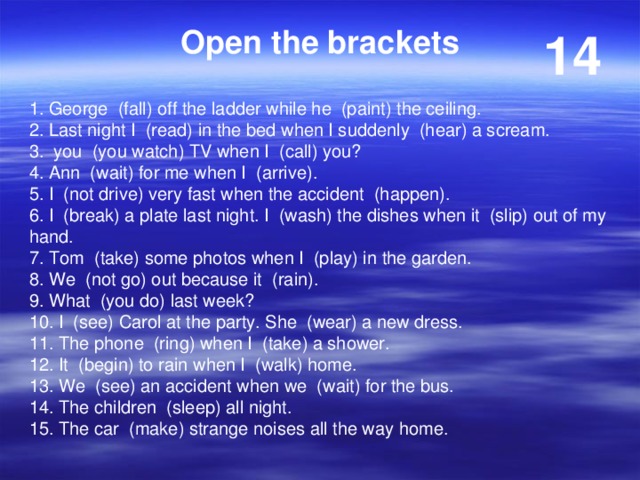 Open the brackets 14 1. George (fall) off the ladder while he (paint) the ceiling. 2. Last night I (read) in the bed when I suddenly (hear) a scream. 3. you (you watch) TV when I (call) you? 4. Ann (wait) for me when I (arrive). 5. I (not drive) very fast when the accident (happen). 6. I (break) a plate last night. I (wash) the dishes when it (slip) out of my hand. 7. Tom (take) some photos when I (play) in the garden. 8. We (not go) out because it (rain). 9. What (you do) last week? 10. I (see) Carol at the party. She (wear) a new dress. 11. The phone (ring) when I (take) a shower. 12. It (begin) to rain when I (walk) home. 13. We (see) an accident when we (wait) for the bus. 14. The children (sleep) all night. 15. The car (make) strange noises all the way home. 