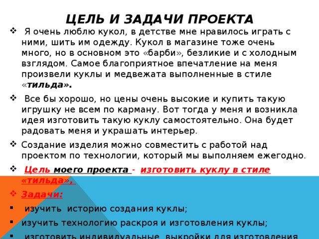Цель и задачи проекта  Я очень люблю кукол, в детстве мне нравилось играть с ними, шить им одежду. Кукол в магазине тоже очень много, но в основном это «барби», безликие и с холодным взглядом. Самое благоприятное впечатление на меня произвели куклы и медвежата выполненные в стиле « тильда».  Все бы хорошо, но цены очень высокие и купить такую игрушку не всем по карману. Вот тогда у меня и возникла идея изготовить такую куклу самостоятельно. Она будет радовать меня и украшать интерьер. Создание изделия можно совместить с работой над проектом по технологии, который мы выполняем ежегодно.  Цель моего проекта - изготовить куклу в стиле «тильда», Задачи:  изучить историю создания куклы; изучить технологию раскроя и изготовления куклы;  изготовить индивидуальные выкройки для изготовления куклы; -закрепить навыки шитья. 