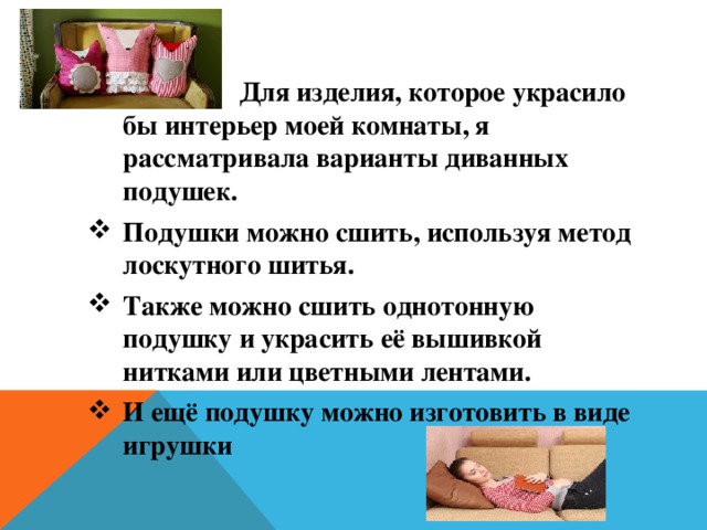  Для изделия, которое украсило бы интерьер моей комнаты, я рассматривала варианты диванных подушек. Подушки можно сшить, используя метод лоскутного шитья. Также можно сшить однотонную подушку и украсить её вышивкой нитками или цветными лентами. И ещё подушку можно изготовить в виде игрушки 