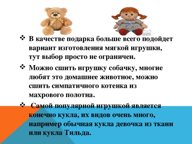 В качестве подарка больше всего подойдет вариант изготовления мягкой игрушки, тут выбор просто не ограничен. Можно сшить игрушку собачку, многие любят это домашнее животное, можно сшить симпатичного котенка из махрового полотна.  Самой популярной игрушкой является конечно кукла, их видов очень много, например обычная кукла девочка из ткани или кукла Тильда. 