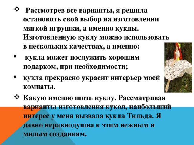  Рассмотрев все варианты, я решила остановить свой выбор на изготовлении мягкой игрушки, а именно куклы. Изготовленную куклу можно использовать в нескольких качествах, а именно:  кукла может послужить хорошим подарком, при необходимости; кукла прекрасно украсит интерьер моей комнаты. Какую именно шить куклу. Рассматривая варианты изготовления кукол, наибольший интерес у меня вызвала кукла Тильда. Я давно неравнодушна к этим нежным и милым созданиям. 
