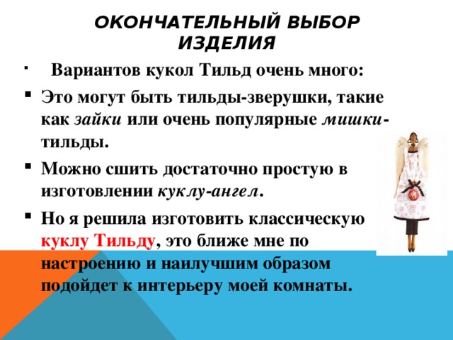 ОКОНЧАТЕЛЬНЫЙ ВЫБОР ИЗДЕЛИЯ  Вариантов кукол Тильд очень много: Это могут быть тильды-зверушки, такие как зайки или очень популярные мишки -тильды. Можно сшить достаточно простую в изготовлении куклу-ангел . Но я решила изготовить классическую куклу Тильду , это ближе мне по настроению и наилучшим образом подойдет к интерьеру моей комнаты. 
