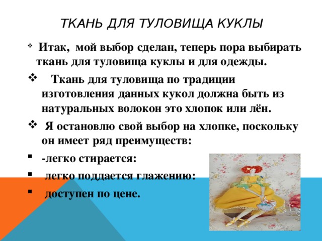ТКАНЬ ДЛЯ ТУЛОВИЩА КУКЛЫ  Итак, мой выбор сделан, теперь пора выбирать ткань для туловища куклы и для одежды.  Ткань для туловища по традиции изготовления данных кукол должна быть из натуральных волокон это хлопок или лён.  Я остановлю свой выбор на хлопке, поскольку он имеет ряд преимуществ: -легко стирается:  легко поддается глажению:  доступен по цене. 