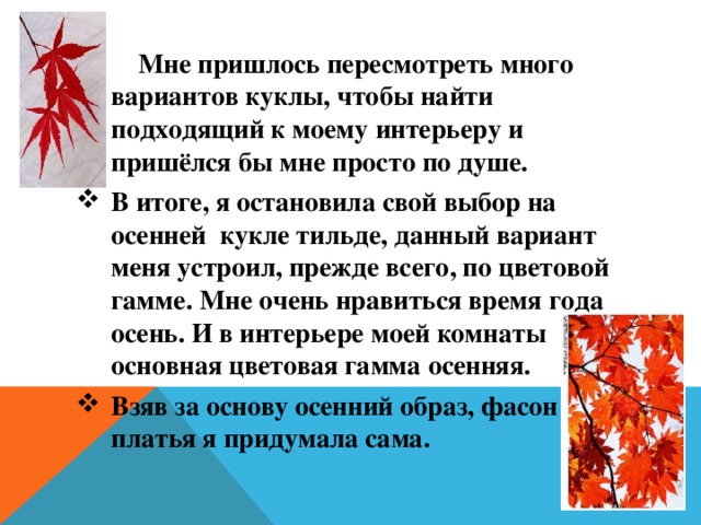  Мне пришлось пересмотреть много вариантов куклы, чтобы найти подходящий к моему интерьеру и пришёлся бы мне просто по душе. В итоге, я остановила свой выбор на осенней кукле тильде, данный вариант меня устроил, прежде всего, по цветовой гамме. Мне очень нравиться время года осень. И в интерьере моей комнаты основная цветовая гамма осенняя. Взяв за основу осенний образ, фасон платья я придумала сама. 