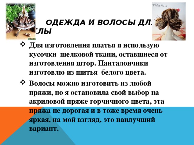  ОДЕЖДА И ВОЛОСЫ ДЛЯ КУКЛЫ Для изготовления платья я использую кусочки шелковой ткани, оставшиеся от изготовления штор. Панталончики изготовлю из шитья белого цвета. Волосы можно изготовить из любой пряжи, но я остановила свой выбор на акриловой пряже горчичного цвета, эта пряжа не дорогая и в тоже время очень яркая, на мой взгляд, это наилучший вариант.  