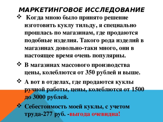 МАРКЕТИНГОВОЕ ИССЛЕДОВАНИЕ  Когда мною было принято решение изготовить куклу тильду, я специально прошлась по магазинам, где продаются подобные изделия. Такого рода изделий в магазинах довольно-таки много, они в настоящее время очень популярны. В магазинах массового производства цены, колеблются от 350 рублей и выше. А вот в отделах, где продаются куклы ручной работы, цены, колеблются от 1500 до 3000 рублей. Себестоимость моей куклы, с учетом труда-277 руб. - выгода очевидна! 