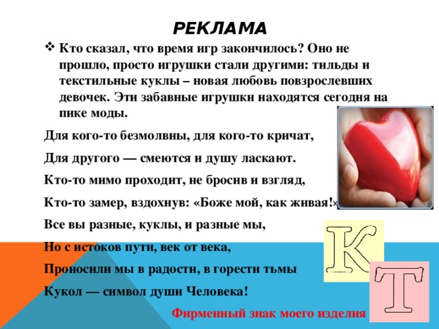 РЕКЛАМА Кто сказал, что время игр закончилось? Оно не прошло, просто игрушки стали другими: тильды и текстильные куклы – новая любовь повзрослевших девочек. Эти забавные игрушки находятся сегодня на пике моды. Для кого-то безмолвны, для кого-то кричат, Для другого — смеются и душу ласкают. Кто-то мимо проходит, не бросив и взгляд, Кто-то замер, вздохнув: «Боже мой, как живая!» Все вы разные, куклы, и разные мы, Но с истоков пути, век от века, Проносили мы в радости, в горести тьмы Кукол — символ души Человека!   Фирменный знак моего изделия   